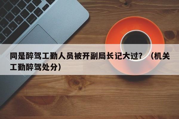 同是醉驾工勤人员被开副局长记大过？（机关工勤醉驾处分）