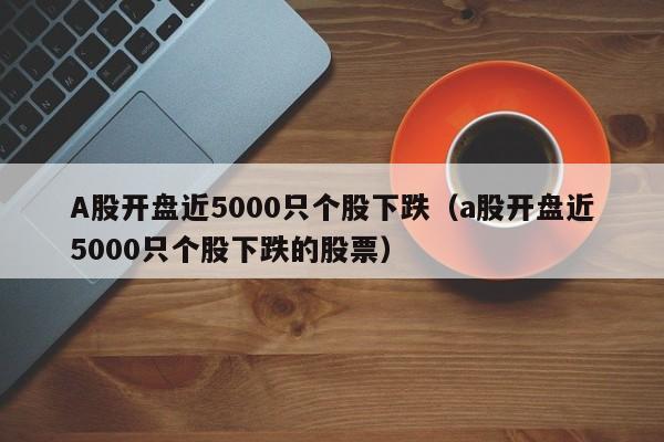 A股开盘近5000只个股下跌（a股开盘近5000只个股下跌的股票）