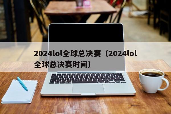 2024lol全球总决赛（2024lol全球总决赛时间）