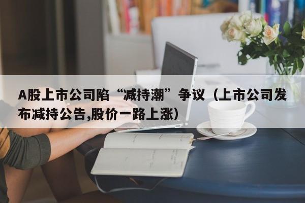 A股上市公司陷“减持潮”争议（上市公司发布减持公告,股价一路上涨）