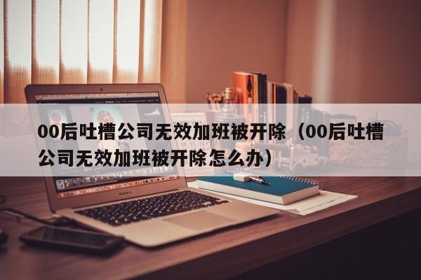 00后吐槽公司无效加班被开除（00后吐槽公司无效加班被开除怎么办）