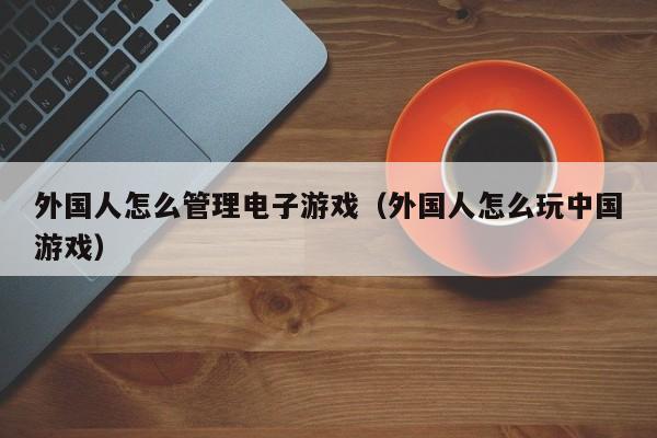 外国人怎么管理电子游戏（外国人怎么玩中国游戏）