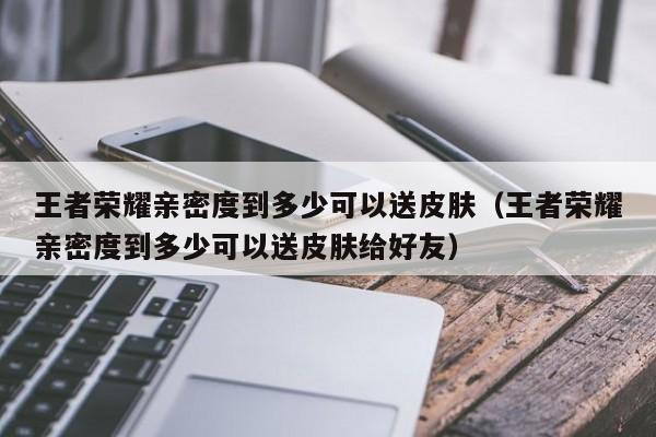 王者荣耀亲密度到多少可以送皮肤（王者荣耀亲密度到多少可以送皮肤给好友）