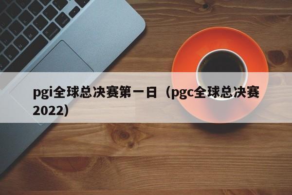 pgi全球总决赛第一日（pgc全球总决赛2022）