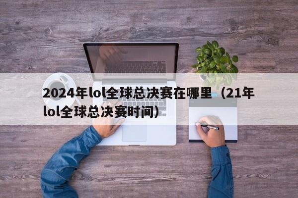 2024年lol全球总决赛在哪里（21年lol全球总决赛时间）