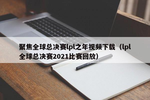 聚焦全球总决赛lpl之年视频下载（lpl全球总决赛2021比赛回放）