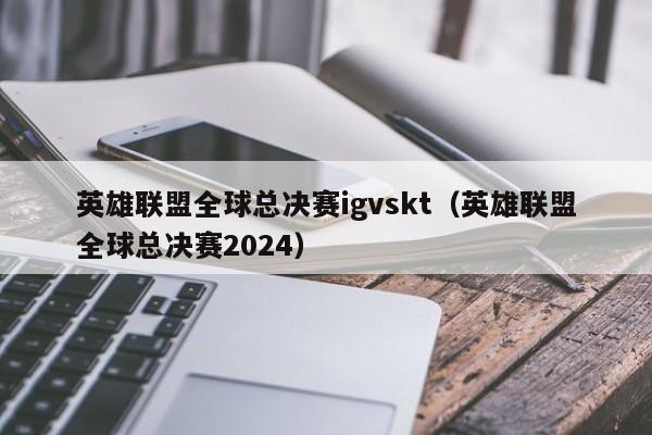 英雄联盟全球总决赛igvskt（英雄联盟全球总决赛2024）