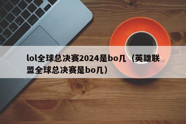 lol全球总决赛2024是bo几（英雄联盟全球总决赛是bo几）