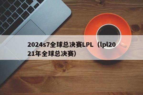 2024s7全球总决赛LPL（lpl2021年全球总决赛）