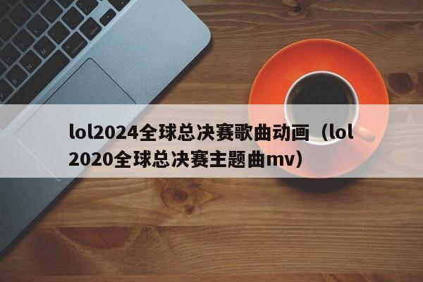 lol2024全球总决赛歌曲动画（lol2020全球总决赛主题曲mv）