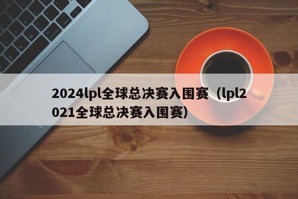 2024lpl全球总决赛入围赛（lpl2021全球总决赛入围赛）