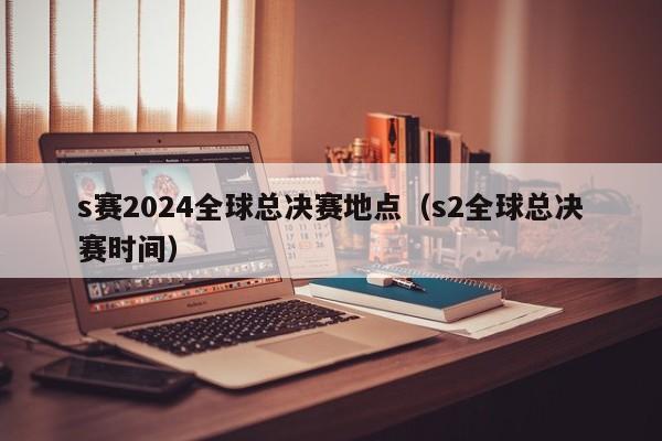 s赛2024全球总决赛地点（s2全球总决赛时间）