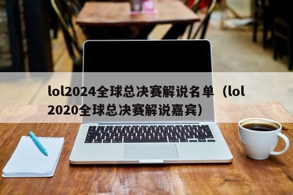 lol2024全球总决赛解说名单（lol2020全球总决赛解说嘉宾）