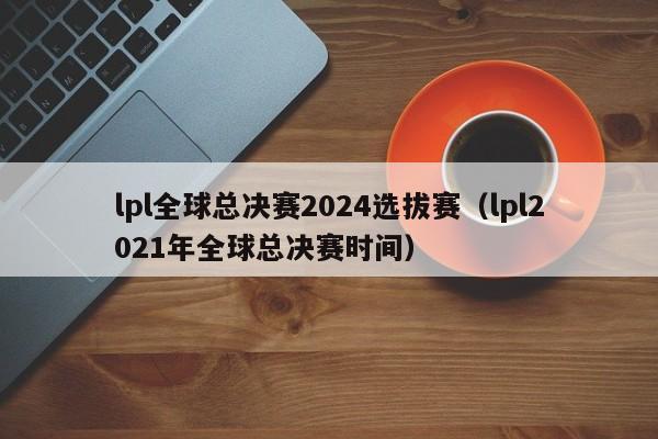 lpl全球总决赛2024选拔赛（lpl2021年全球总决赛时间）