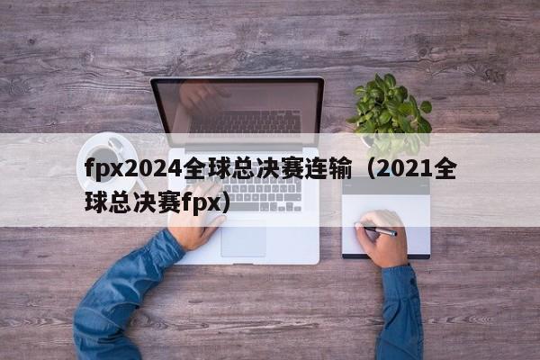 fpx2024全球总决赛连输（2021全球总决赛fpx）