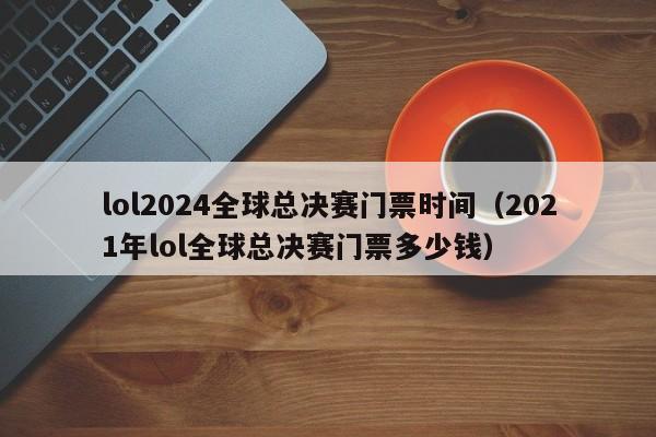 lol2024全球总决赛门票时间（2021年lol全球总决赛门票多少钱）