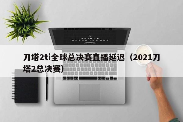 刀塔2ti全球总决赛直播延迟（2021刀塔2总决赛）