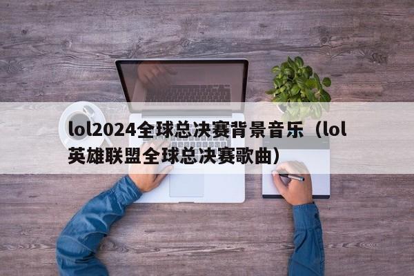 lol2024全球总决赛背景音乐（lol英雄联盟全球总决赛歌曲）