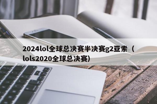 2024lol全球总决赛半决赛g2亚索（lols2020全球总决赛）