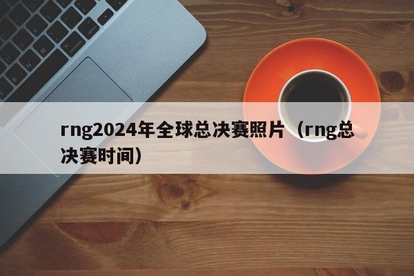 rng2024年全球总决赛照片（rng总决赛时间）