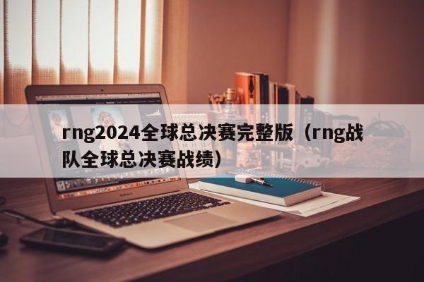 rng2024全球总决赛完整版（rng战队全球总决赛战绩）