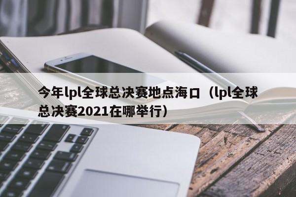 今年lpl全球总决赛地点海口（lpl全球总决赛2021在哪举行）