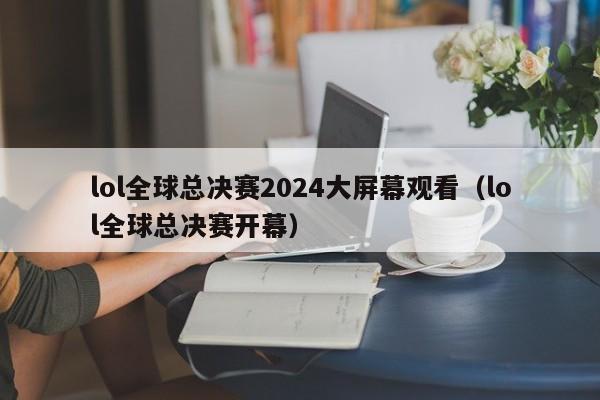 lol全球总决赛2024大屏幕观看（lol全球总决赛开幕）