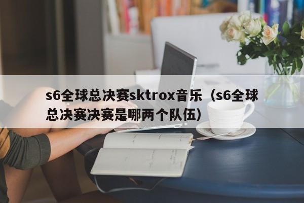 s6全球总决赛sktrox音乐（s6全球总决赛决赛是哪两个队伍）