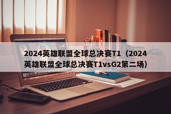 2024英雄联盟全球总决赛T1（2024英雄联盟全球总决赛T1vsG2第二场）