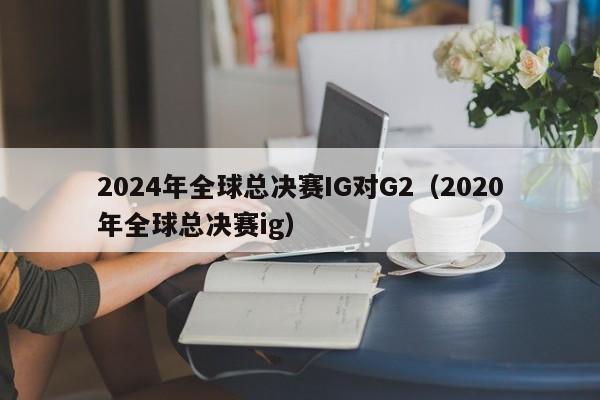 2024年全球总决赛IG对G2（2020年全球总决赛ig）