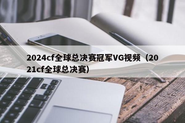 2024cf全球总决赛冠军VG视频（2021cf全球总决赛）