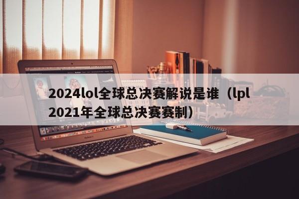 2024lol全球总决赛解说是谁（lpl2021年全球总决赛赛制）