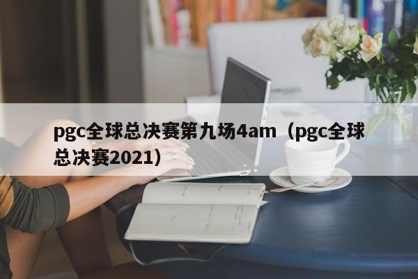 pgc全球总决赛第九场4am（pgc全球总决赛2021）