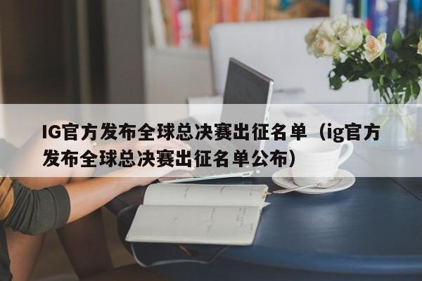 IG官方发布全球总决赛出征名单（ig官方发布全球总决赛出征名单公布）