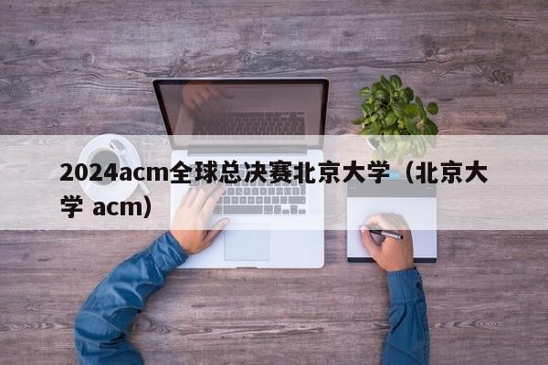 2024acm全球总决赛北京大学（北京大学 acm）