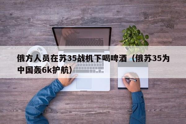 俄方人员在苏35战机下喝啤酒（俄苏35为中国轰6k护航）