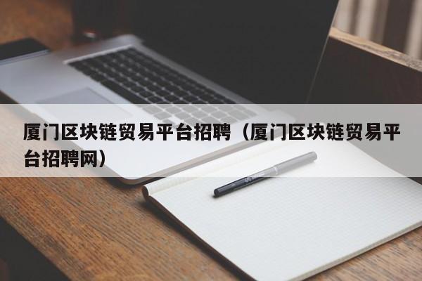 厦门区块链贸易平台招聘（厦门区块链贸易平台招聘网）