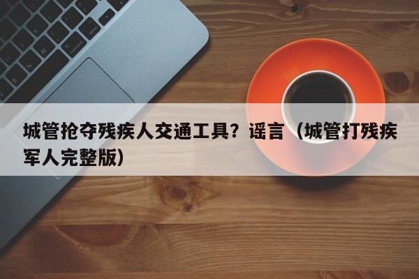 城管抢夺残疾人交通工具？谣言（城管打残疾军人完整版）