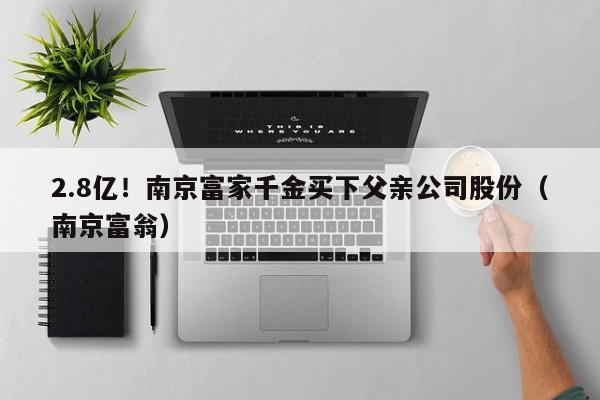 2.8亿！南京富家千金买下父亲公司股份（南京富翁）