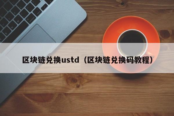 区块链兑换ustd（区块链兑换码教程）