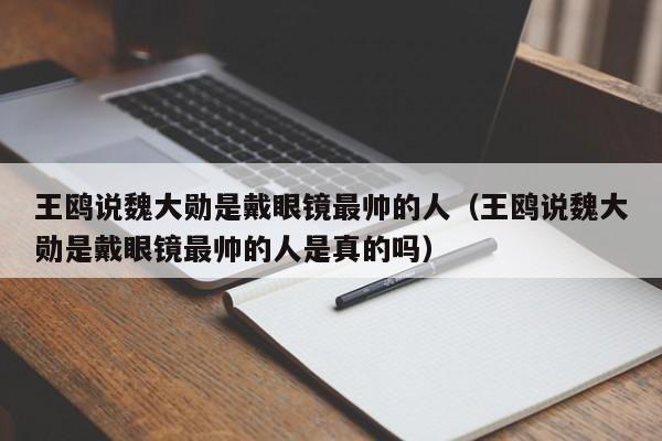 王鸥说魏大勋是戴眼镜最帅的人（王鸥说魏大勋是戴眼镜最帅的人是真的吗）