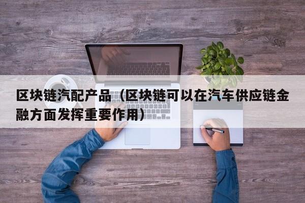 区块链汽配产品（区块链可以在汽车供应链金融方面发挥重要作用）