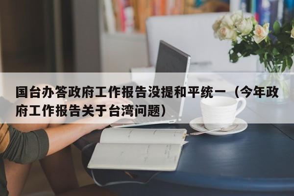 国台办答政府工作报告没提和平统一（今年政府工作报告关于台湾问题）