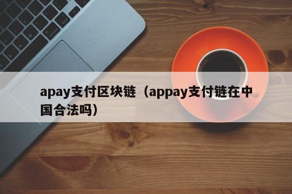 apay支付区块链（appay支付链在中国合法吗）